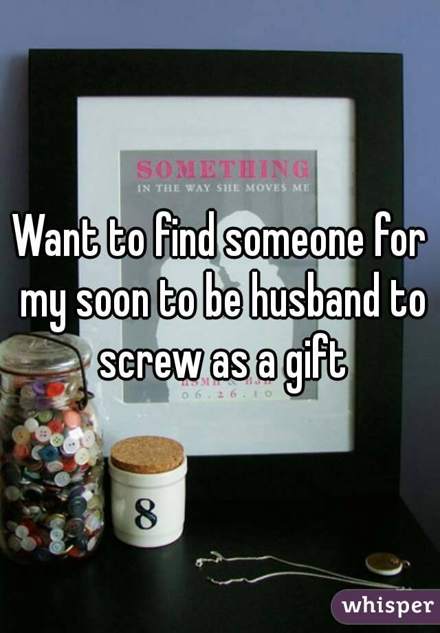 Want to find someone for my soon to be husband to screw as a gift