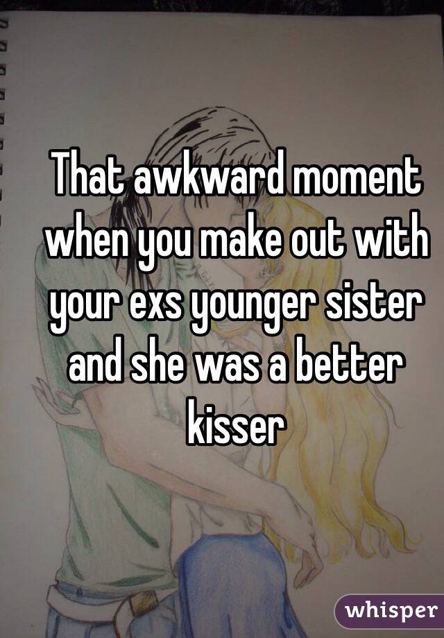 That awkward moment when you make out with your exs younger sister and she was a better kisser