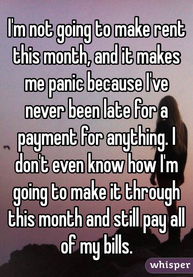 I'm not going to make rent this month, and it makes me panic because I've never been late for a payment for anything. I don't even know how I'm going to make it through this month and still pay all of my bills.