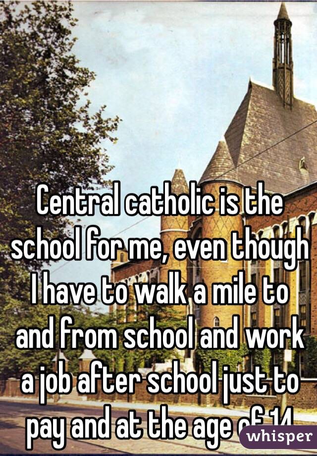 Central catholic is the school for me, even though I have to walk a mile to and from school and work a job after school just to pay and at the age of 14 