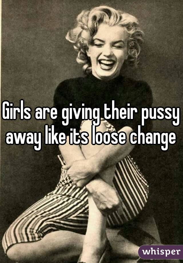 Girls are giving their pussy away like its loose change 