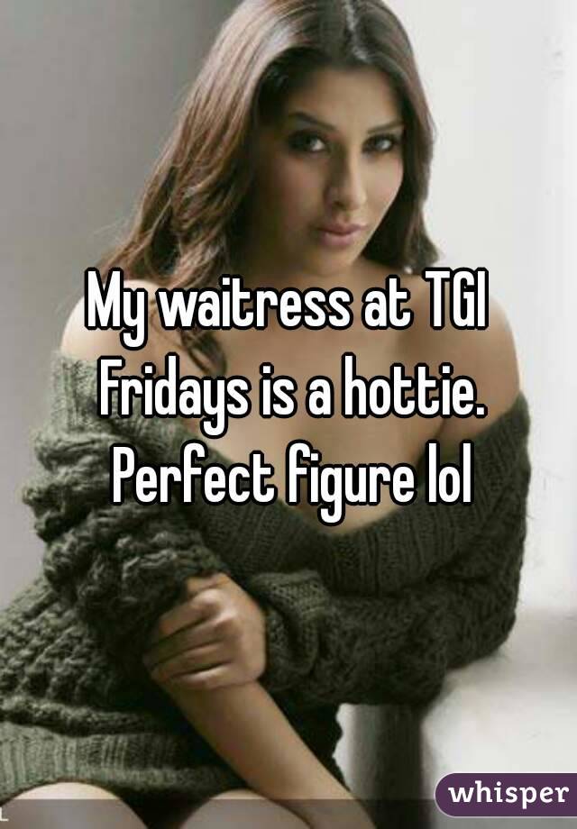 My waitress at TGI Fridays is a hottie. Perfect figure lol