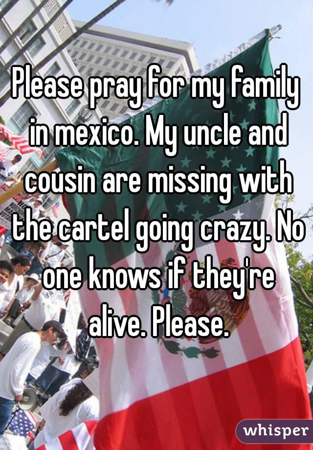 Please pray for my family in mexico. My uncle and cousin are missing with the cartel going crazy. No one knows if they're alive. Please.