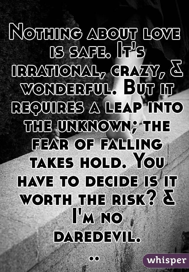 Nothing about love is safe. It's irrational, crazy, & wonderful. But it requires a leap into the unknown; the fear of falling takes hold. You have to decide is it worth the risk? & I'm no daredevil...