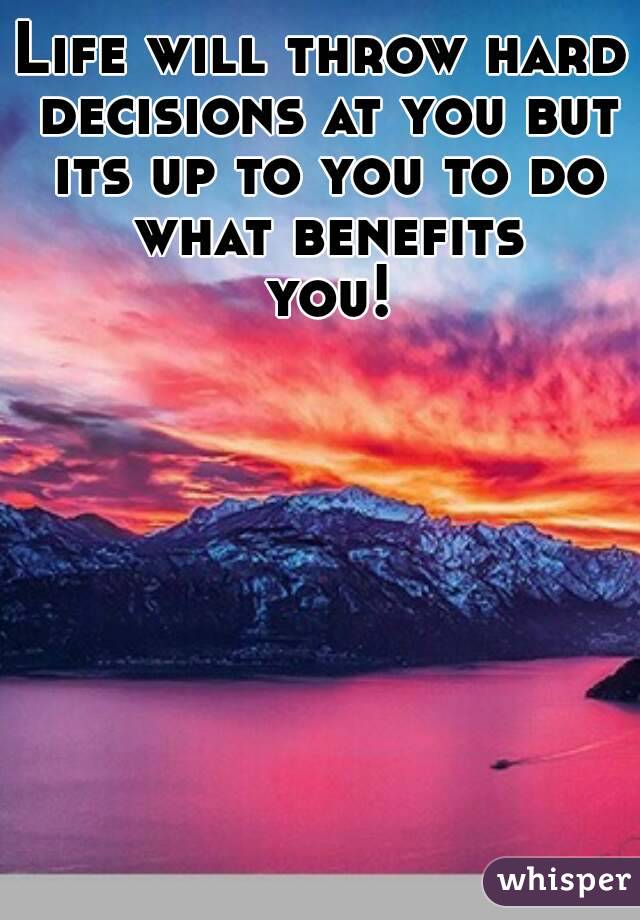 Life will throw hard decisions at you but its up to you to do what benefits you!