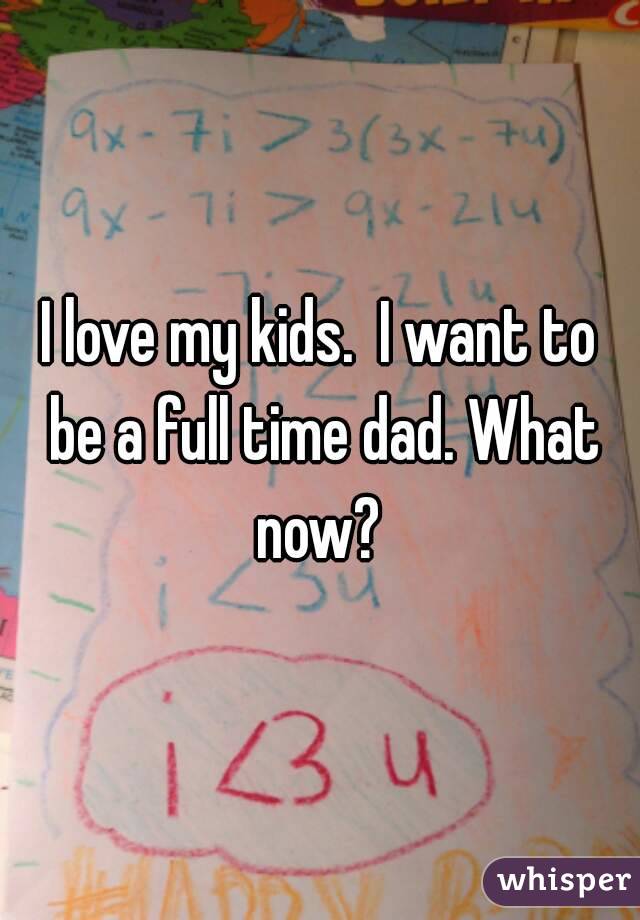 I love my kids.  I want to be a full time dad. What now? 