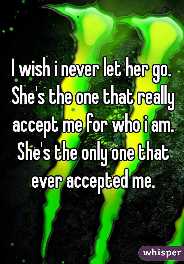 I wish i never let her go. She's the one that really accept me for who i am. She's the only one that ever accepted me.