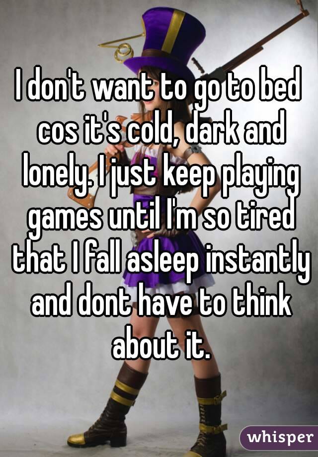 I don't want to go to bed cos it's cold, dark and lonely. I just keep playing games until I'm so tired that I fall asleep instantly and dont have to think about it.