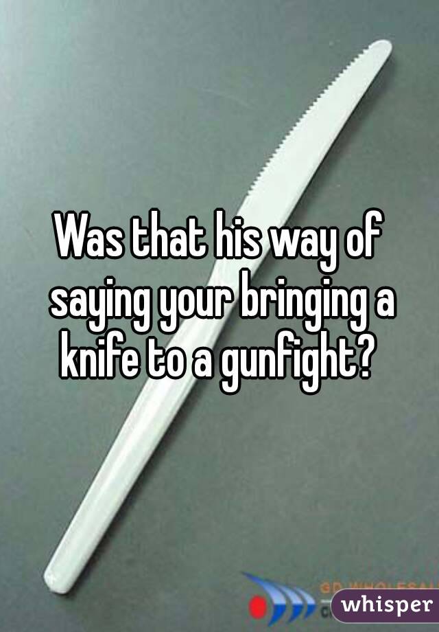 Was that his way of saying your bringing a knife to a gunfight? 