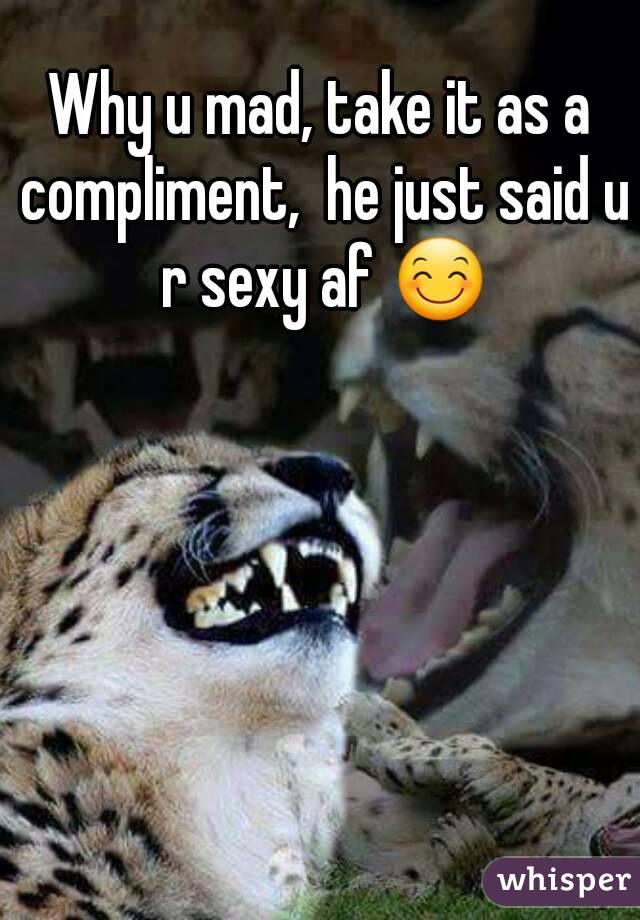 Why u mad, take it as a compliment,  he just said u r sexy af 😊