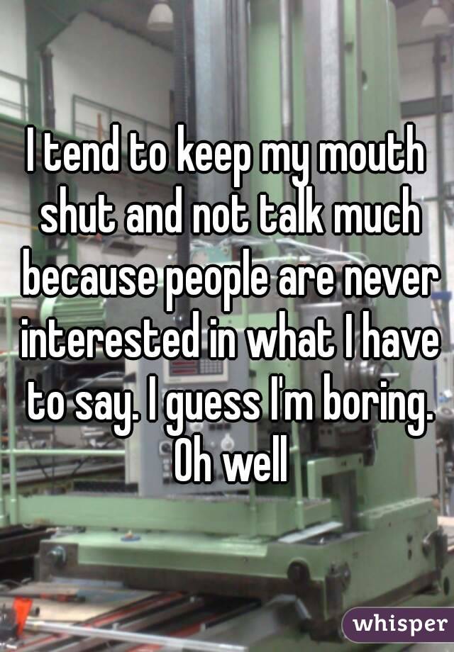 I tend to keep my mouth shut and not talk much because people are never interested in what I have to say. I guess I'm boring. Oh well