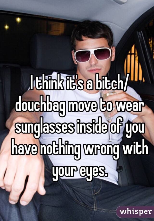 I think it's a bitch/douchbag move to wear sunglasses inside of you have nothing wrong with your eyes. 
