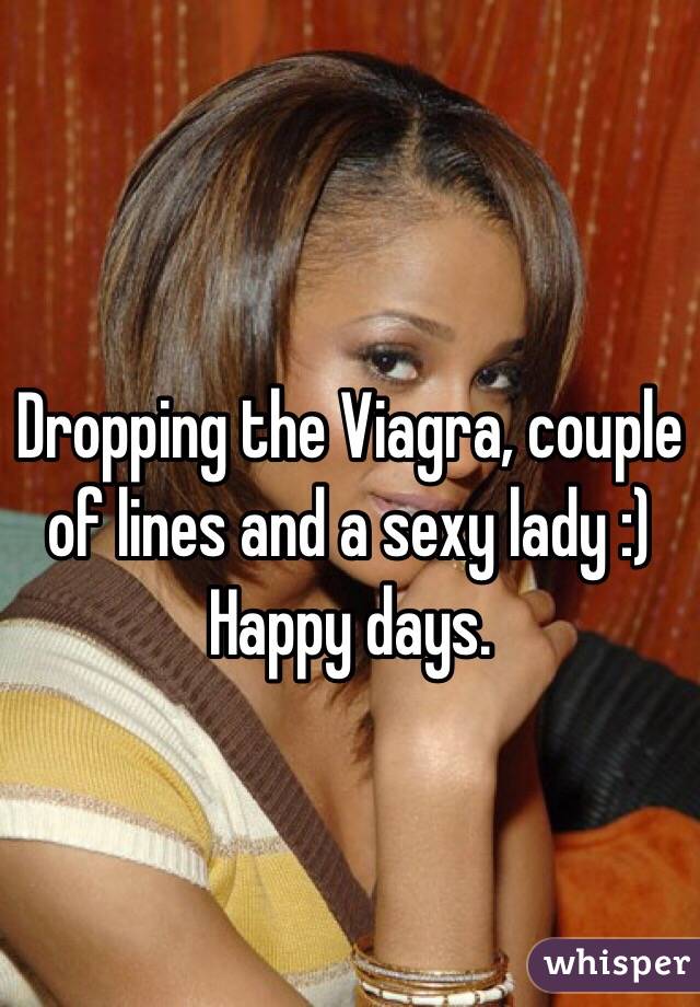 Dropping the Viagra, couple of lines and a sexy lady :) Happy days.