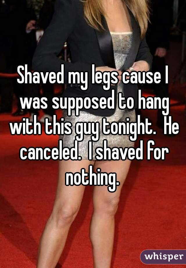 Shaved my legs cause I was supposed to hang with this guy tonight.  He canceled.  I shaved for nothing. 