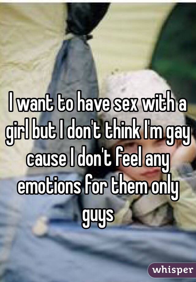 I want to have sex with a girl but I don't think I'm gay cause I don't feel any emotions for them only guys 