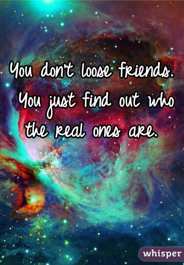 You don't loose friends. You just find out who the real ones are. 