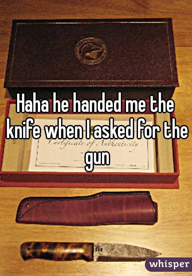 Haha he handed me the knife when I asked for the gun