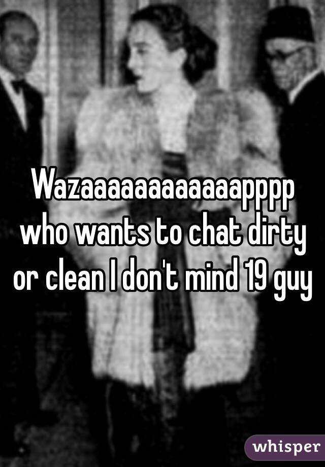 Wazaaaaaaaaaaaapppp who wants to chat dirty or clean I don't mind 19 guy 