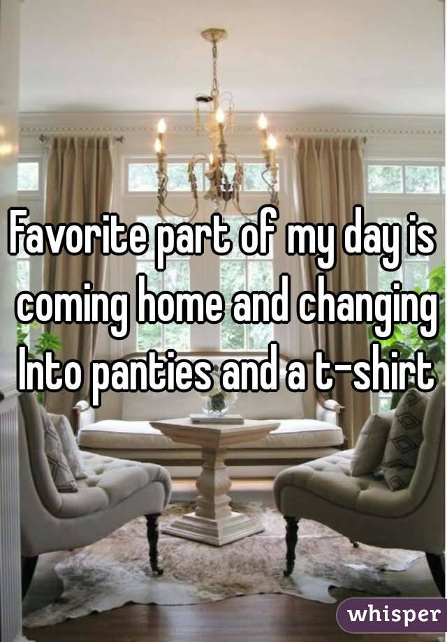 Favorite part of my day is coming home and changing Into panties and a t-shirt