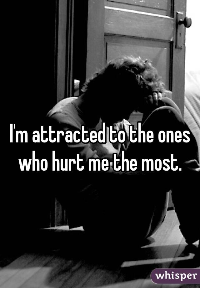 I'm attracted to the ones 
who hurt me the most.