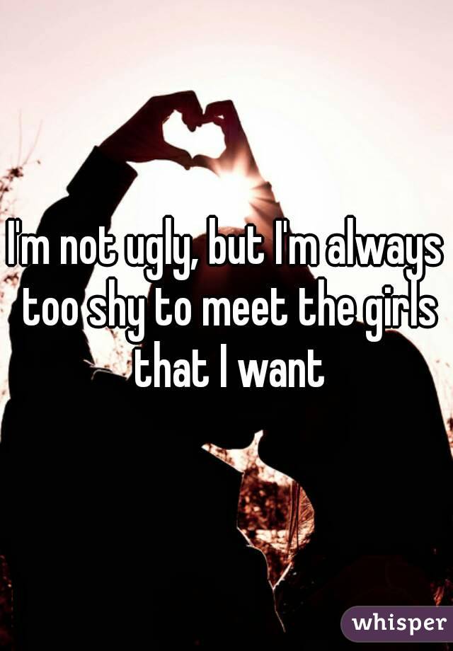 I'm not ugly, but I'm always too shy to meet the girls that I want