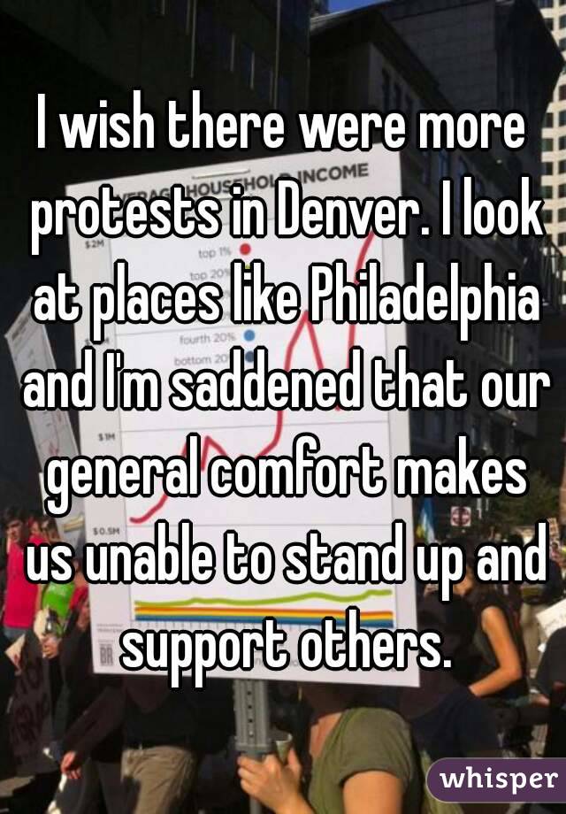 I wish there were more protests in Denver. I look at places like Philadelphia and I'm saddened that our general comfort makes us unable to stand up and support others.