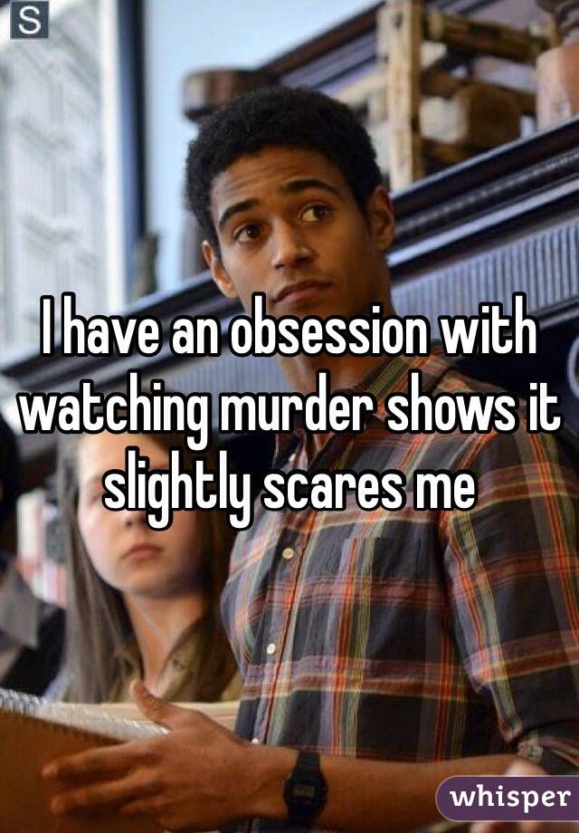 I have an obsession with watching murder shows it slightly scares me