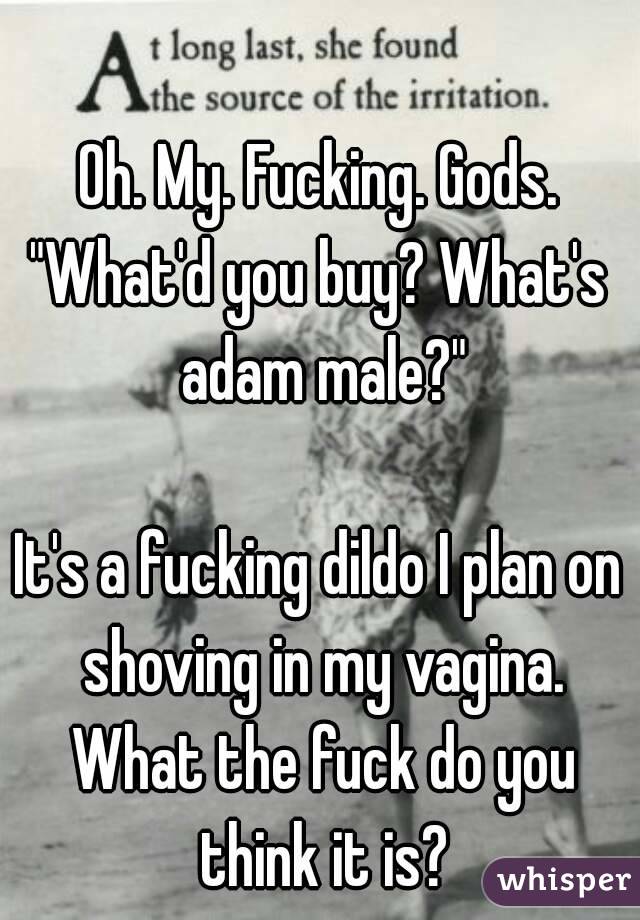 Oh. My. Fucking. Gods.
"What'd you buy? What's adam male?"

It's a fucking dildo I plan on shoving in my vagina. What the fuck do you think it is?