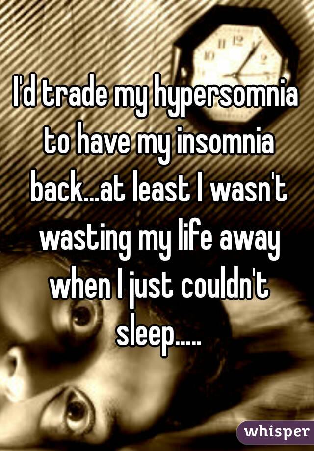 I'd trade my hypersomnia to have my insomnia back...at least I wasn't wasting my life away when I just couldn't sleep.....