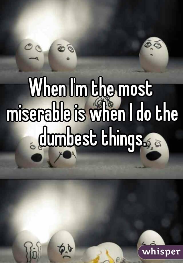When I'm the most miserable is when I do the dumbest things.