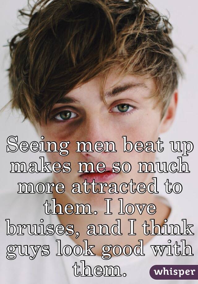 Seeing men beat up makes me so much more attracted to them. I love bruises, and I think guys look good with them. 