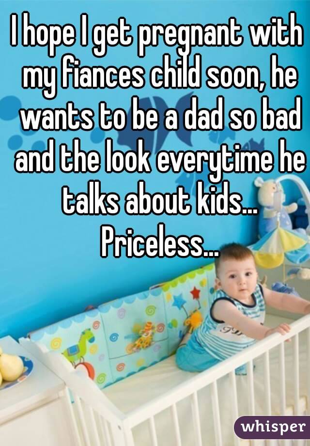 I hope I get pregnant with my fiances child soon, he wants to be a dad so bad and the look everytime he talks about kids... Priceless...
