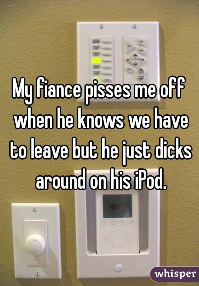 My fiance pisses me off when he knows we have to leave but he just dicks around on his iPod.