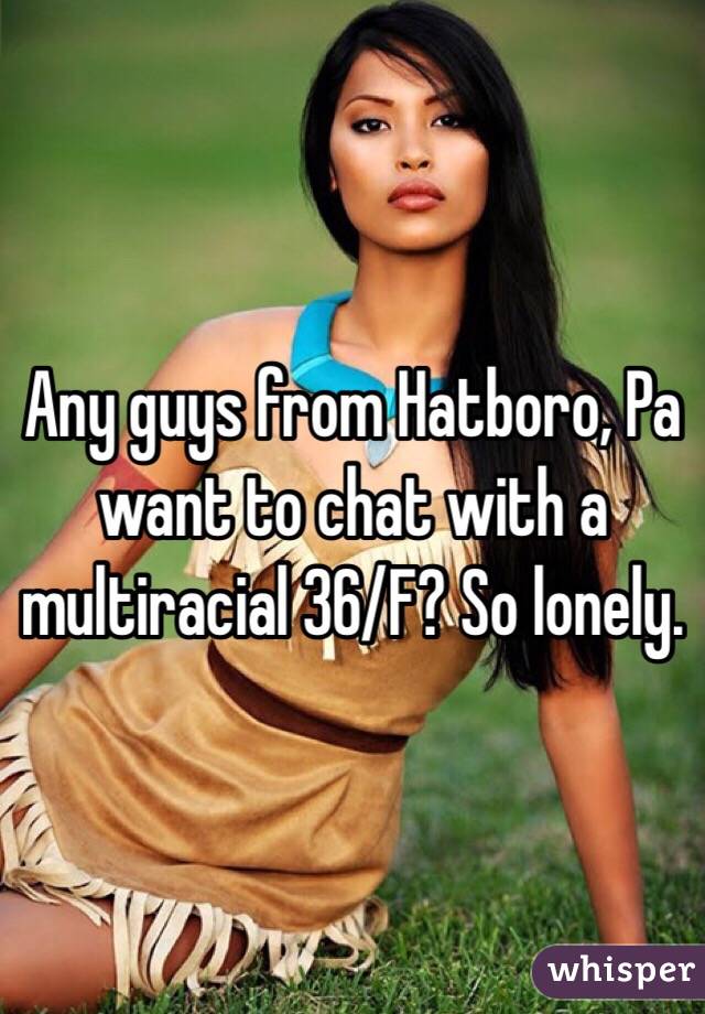 Any guys from Hatboro, Pa want to chat with a multiracial 36/F? So lonely.