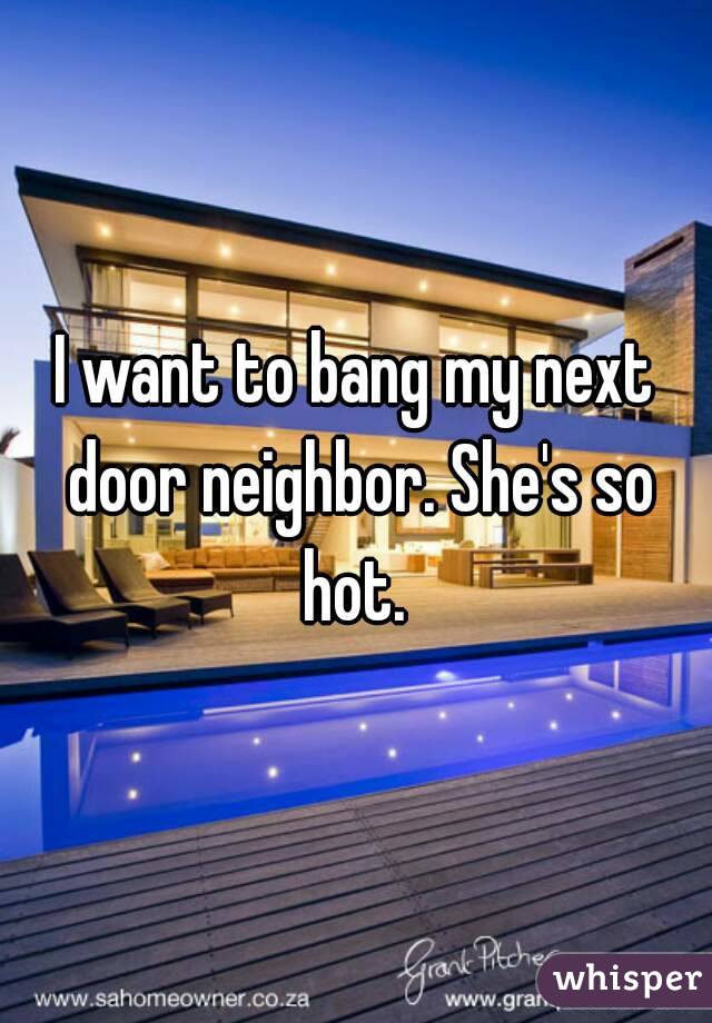 I want to bang my next door neighbor. She's so hot. 