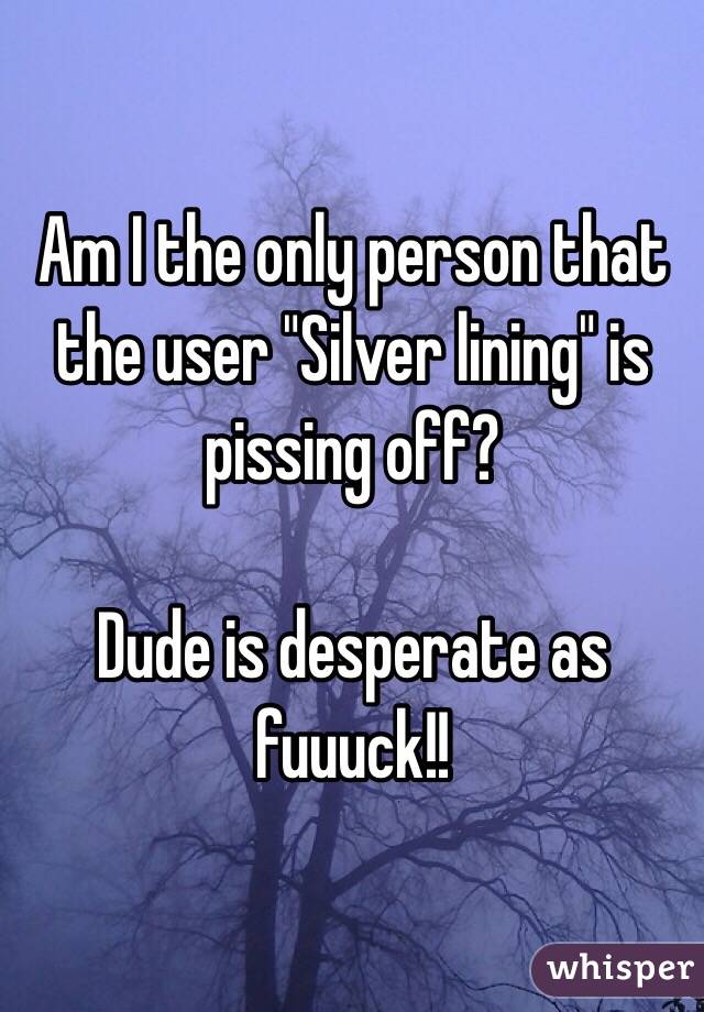 Am I the only person that the user "Silver lining" is pissing off?

Dude is desperate as fuuuck!!