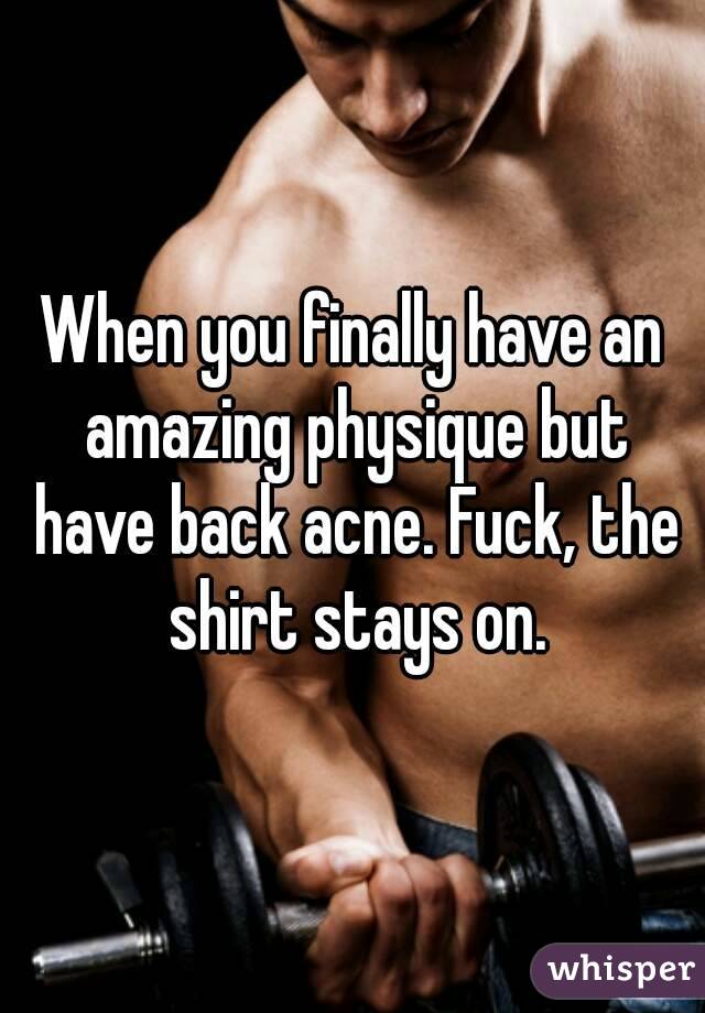 When you finally have an amazing physique but have back acne. Fuck, the shirt stays on.