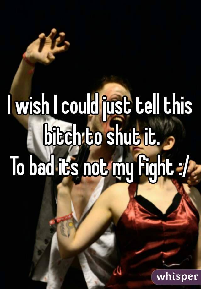 I wish I could just tell this bitch to shut it.
To bad its not my fight :/