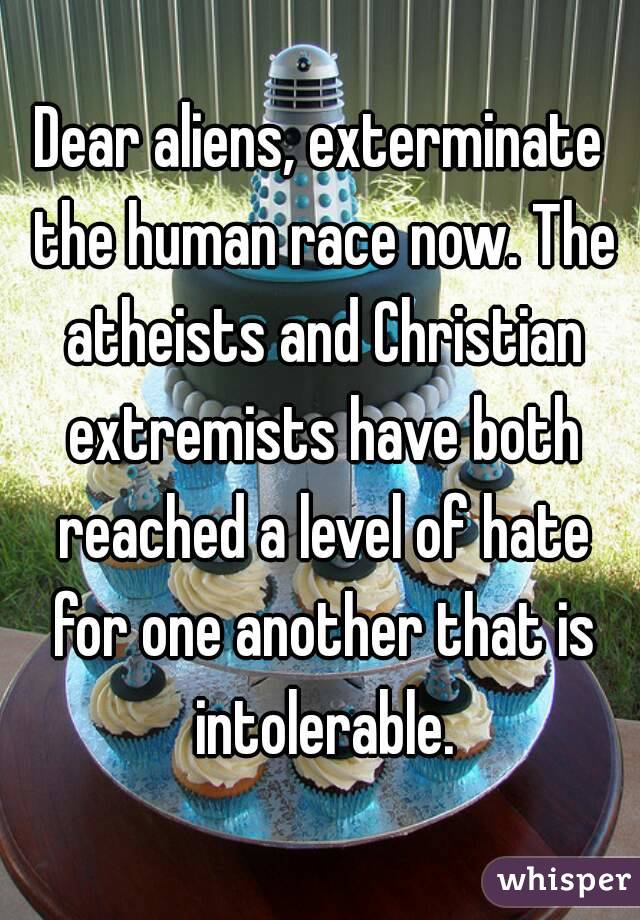 Dear aliens, exterminate the human race now. The atheists and Christian extremists have both reached a level of hate for one another that is intolerable.