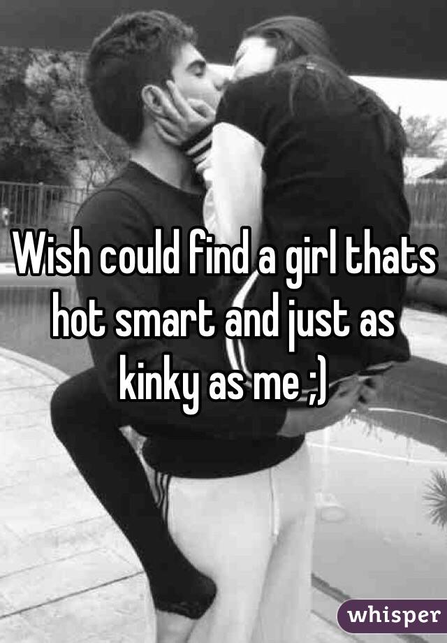 Wish could find a girl thats hot smart and just as kinky as me ;)