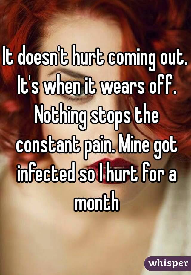 It doesn't hurt coming out. It's when it wears off. Nothing stops the constant pain. Mine got infected so I hurt for a month