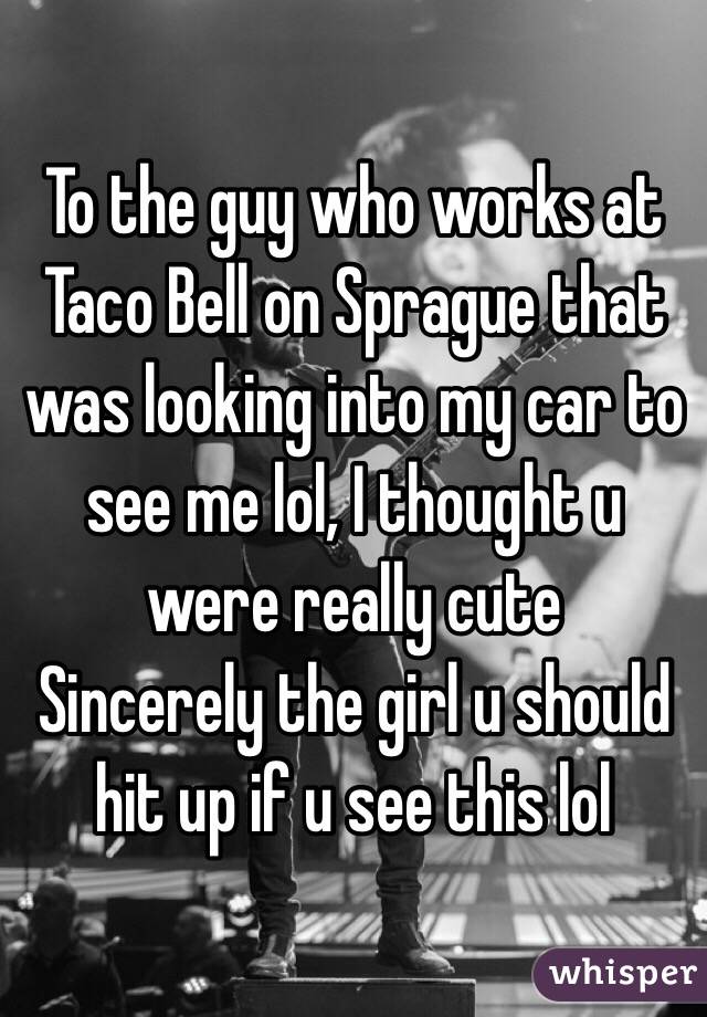 To the guy who works at Taco Bell on Sprague that was looking into my car to see me lol, I thought u were really cute 
 Sincerely the girl u should hit up if u see this lol 