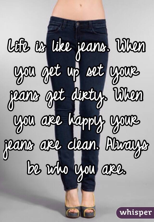 Life is like jeans. When you get up set your jeans get dirty. When you are happy your jeans are clean. Always be who you are. 