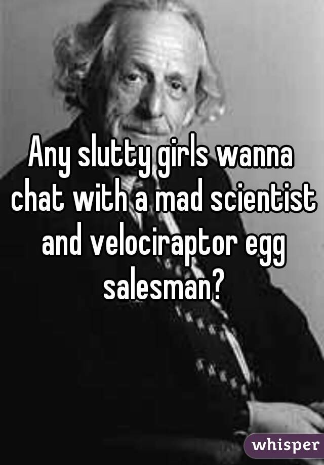 Any slutty girls wanna chat with a mad scientist and velociraptor egg salesman?