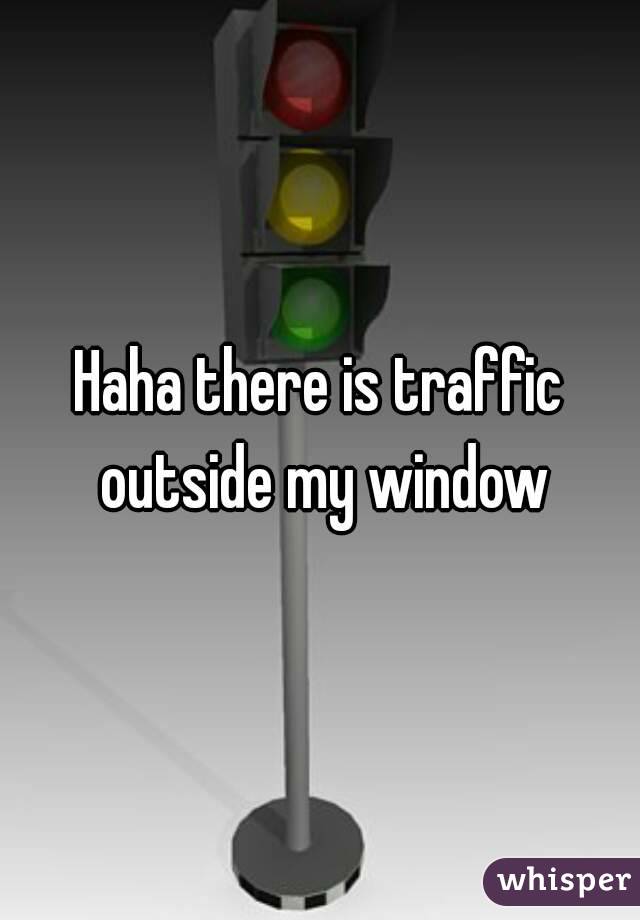Haha there is traffic outside my window