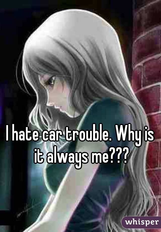 I hate car trouble. Why is it always me???