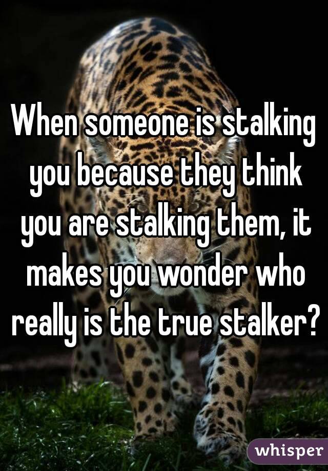 When someone is stalking you because they think you are stalking them, it makes you wonder who really is the true stalker?