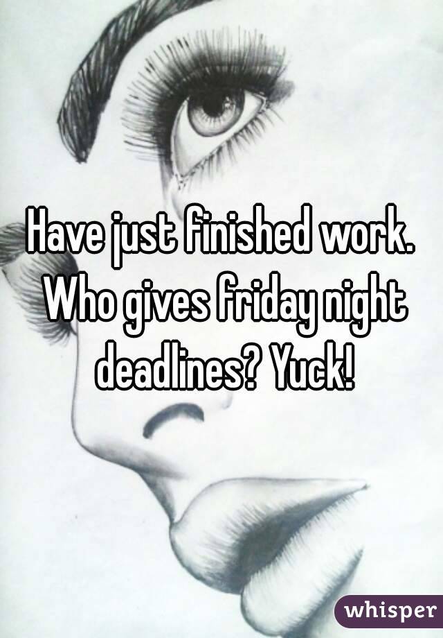 Have just finished work. Who gives friday night deadlines? Yuck!