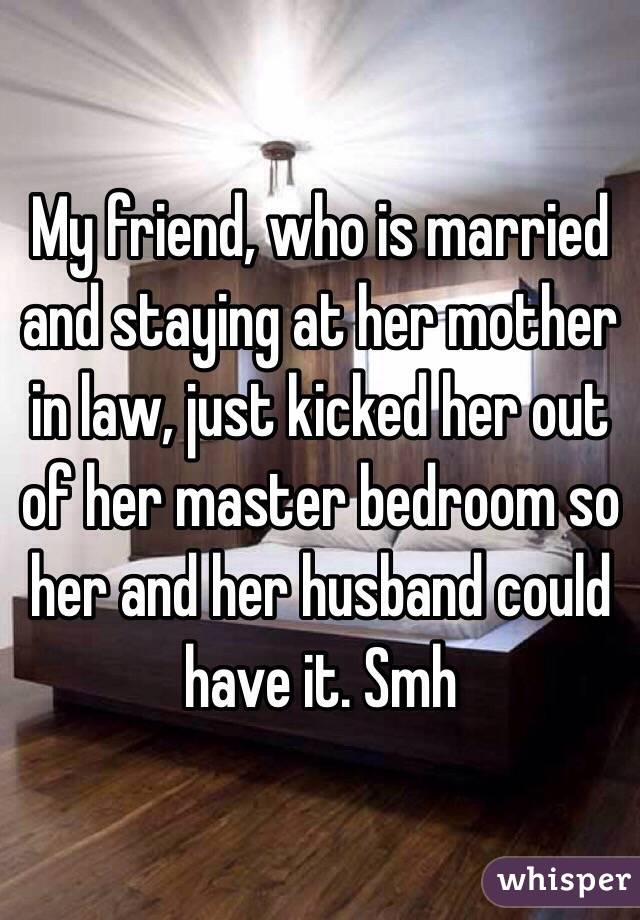 My friend, who is married and staying at her mother in law, just kicked her out of her master bedroom so her and her husband could have it. Smh