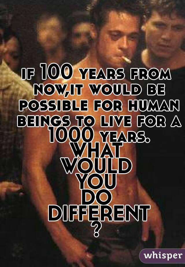 if 100 years from now,it would be possible for human beings to live for a 1000 years.
WHAT
WOULD
YOU
DO
 DIFFERENT
?